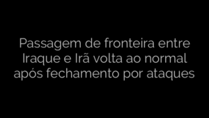 ​Passagem de fronteira entre Iraque e Irã volta ao normal após fechamento por ataques 